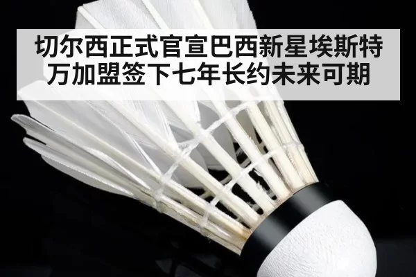 切尔西正式官宣巴西新星埃斯特万加盟签下七年长约未来可期